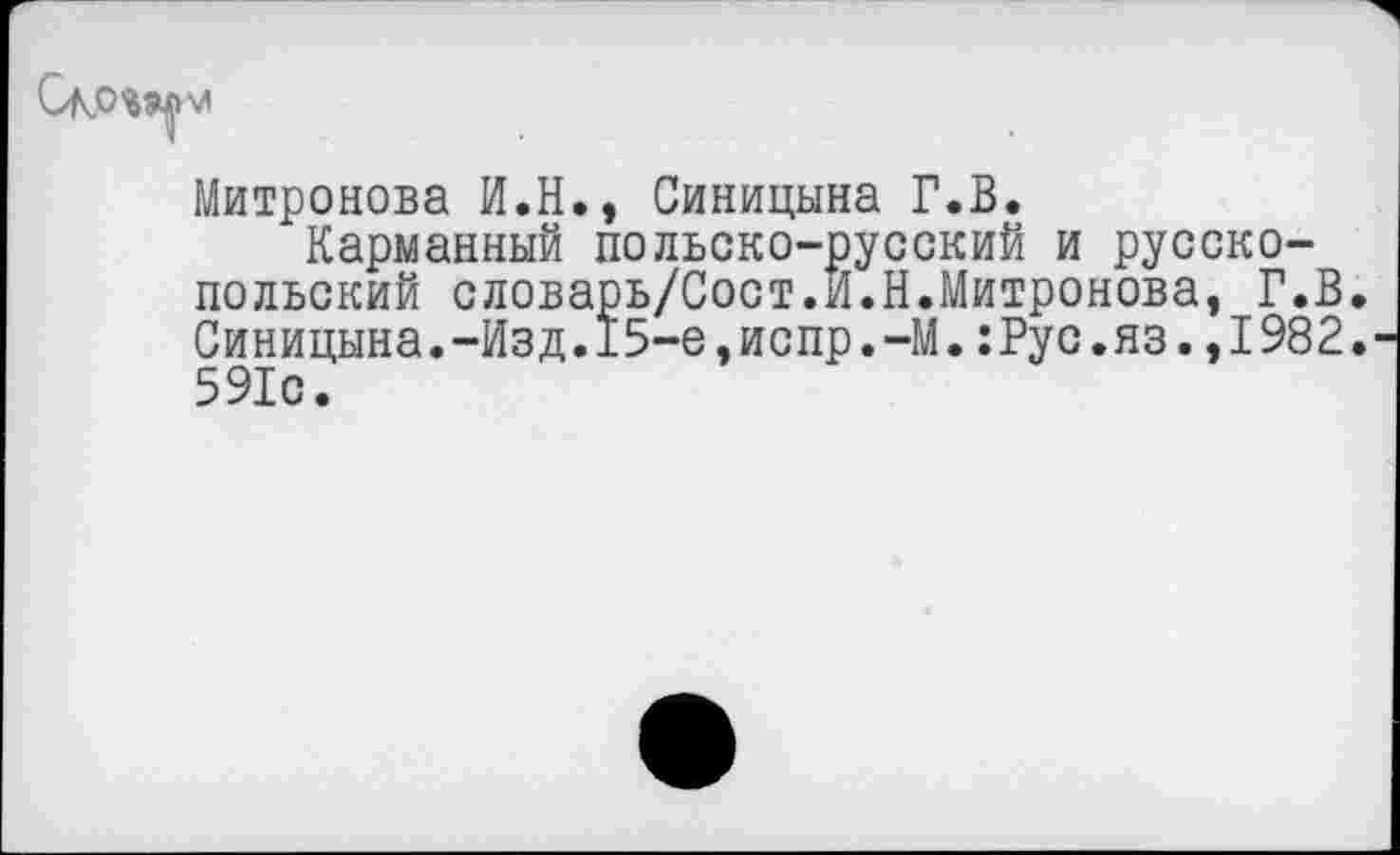 ﻿
Митронова И.Н., Синицына Г.В.
Карманный польско-русский и русско-польский словарь/Сост.И.Н.Митронова, Г.В. Синицына.-Изд.15-е,испр.-М.:Рус.яз.,1982. 591с.